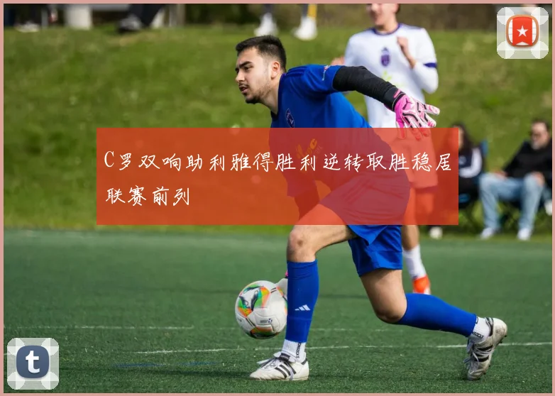 C罗双响助利雅得胜利逆转取胜稳居联赛前列