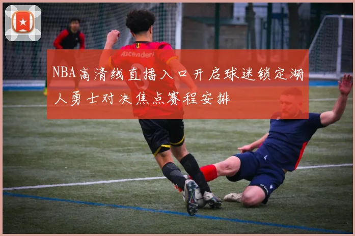 NBA高清线直播入口开启球迷锁定湖人勇士对决焦点赛程安排