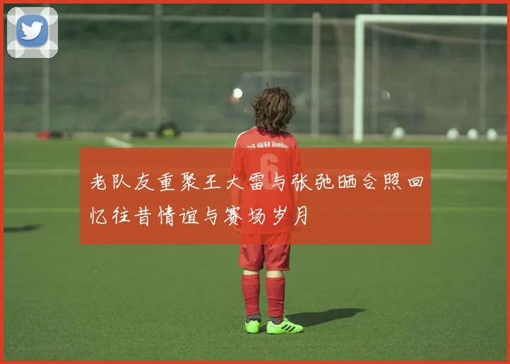 老队友重聚王大雷与张弛晒合照回忆往昔情谊与赛场岁月