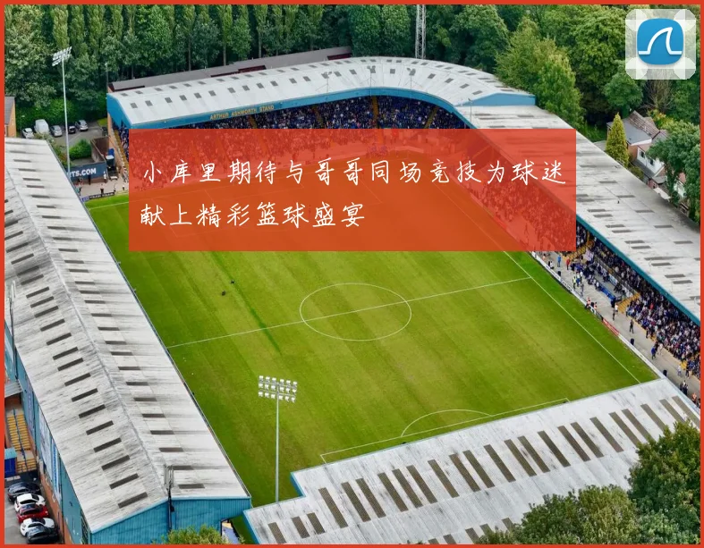 小库里期待与哥哥同场竞技为球迷献上精彩篮球盛宴