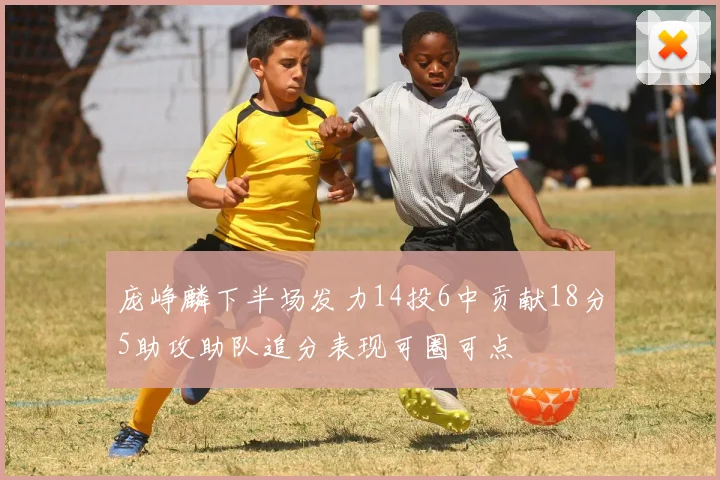 庞峥麟下半场发力14投6中贡献18分5助攻助队追分表现可圈可点
