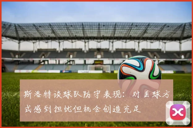 斯洛特谈球队防守表现：对丢球方式感到担忧但机会创造充足
