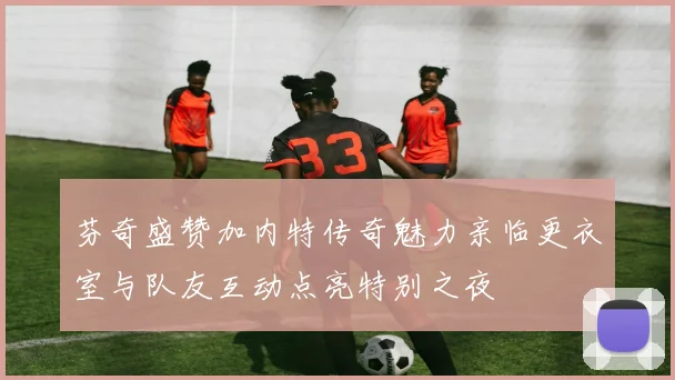 芬奇盛赞加内特传奇魅力亲临更衣室与队友互动点亮特别之夜