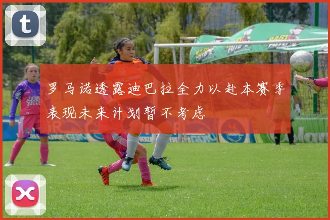 罗马诺透露迪巴拉全力以赴本赛季表现未来计划暂不考虑