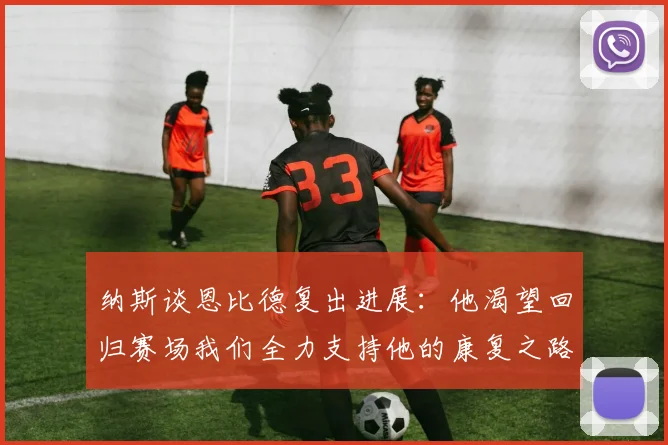 纳斯谈恩比德复出进展：他渴望回归赛场我们全力支持他的康复之路