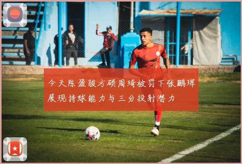 今天陈盈骏方硕周琦被罚下张鹏珲展现持球能力与三分投射潜力