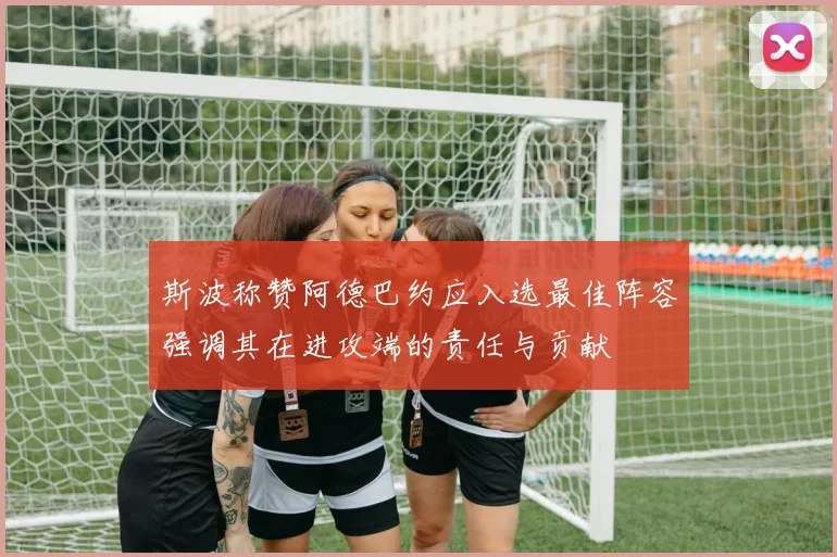 斯波称赞阿德巴约应入选最佳阵容强调其在进攻端的责任与贡献