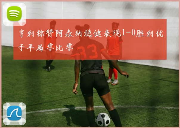 亨利称赞阿森纳稳健表现1-0胜利优于平局零比零